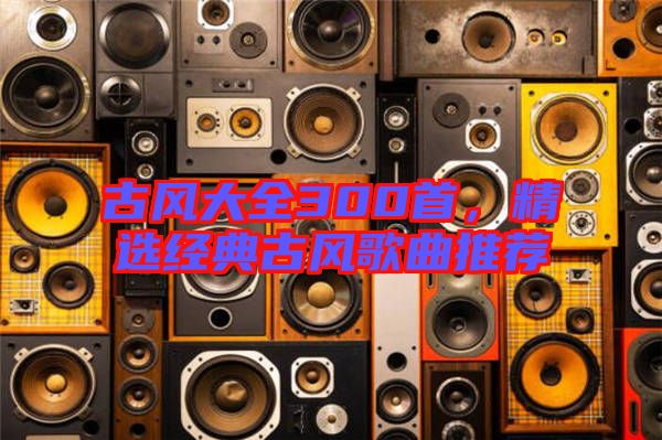 古風(fēng)大全300首，精選經(jīng)典古風(fēng)歌曲推薦