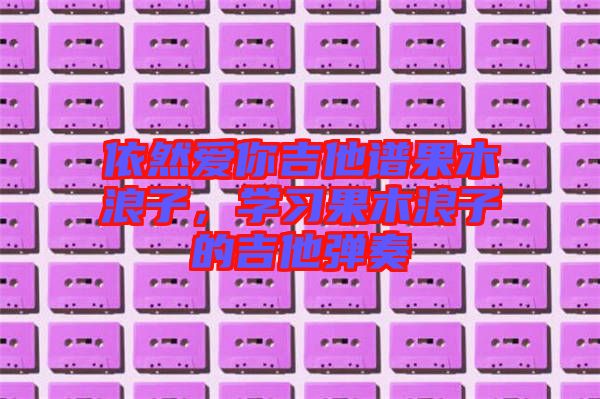 依然愛你吉他譜果木浪子，學(xué)習(xí)果木浪子的吉他彈奏