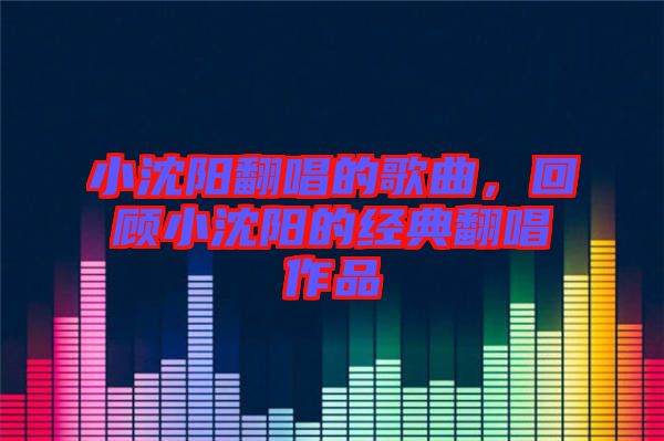 小沈陽(yáng)翻唱的歌曲，回顧小沈陽(yáng)的經(jīng)典翻唱作品