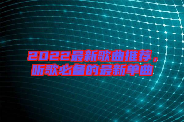 2022最新歌曲推薦，聽歌必備的最新單曲