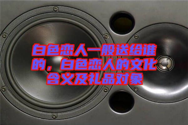 白色戀人一般送給誰的，白色戀人的文化含義及禮品對象