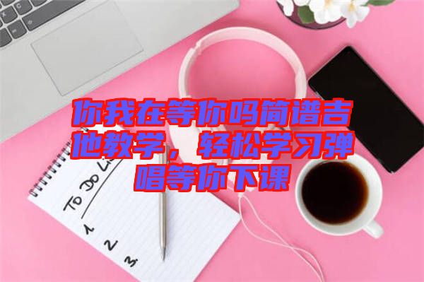 你我在等你嗎簡(jiǎn)譜吉他教學(xué)，輕松學(xué)習(xí)彈唱等你下課