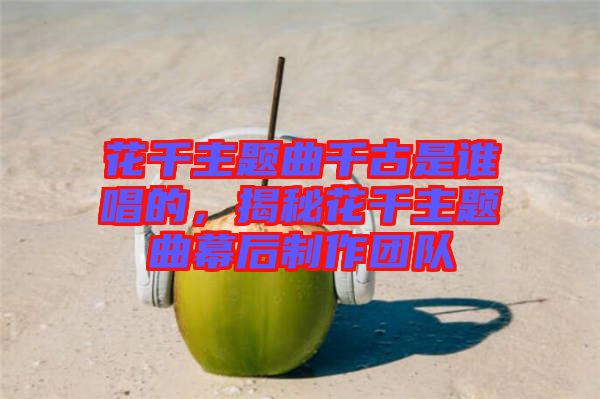 花千主題曲千古是誰(shuí)唱的，揭秘花千主題曲幕后制作團(tuán)隊(duì)