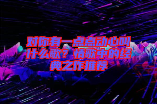 對你有一點點動心叫什么歌？情歌中的經(jīng)典之作推薦