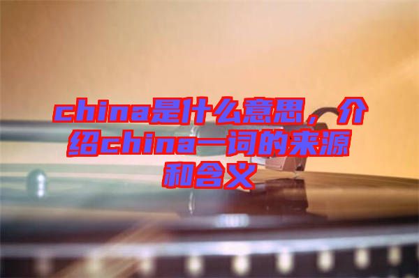 china是什么意思，介紹china一詞的來源和含義