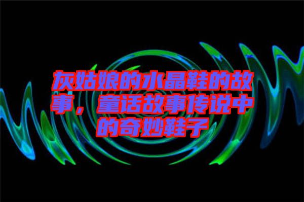 灰姑娘的水晶鞋的故事，童話故事傳說(shuō)中的奇妙鞋子