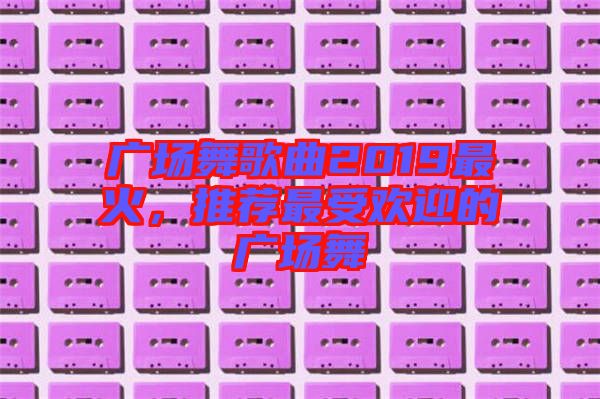 廣場舞歌曲2019最火，推薦最受歡迎的廣場舞