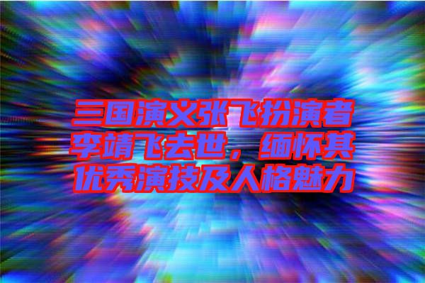 三國演義張飛扮演者李靖飛去世，緬懷其優(yōu)秀演技及人格魅力