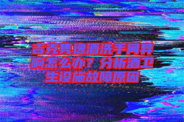 吉克雋逸酒洗手間異響怎么辦？分析酒衛(wèi)生設(shè)施故障原因