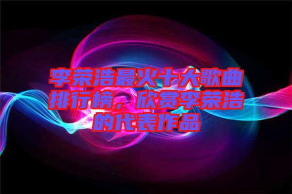 李榮浩最火十大歌曲排行榜，欣賞李榮浩的代表作品
