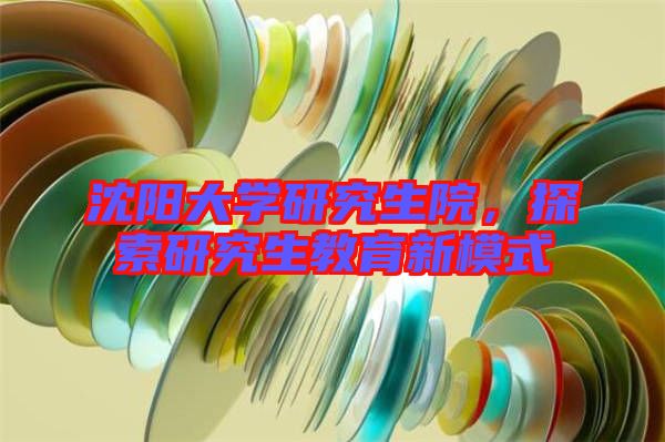 沈陽(yáng)大學(xué)研究生院，探索研究生教育新模式