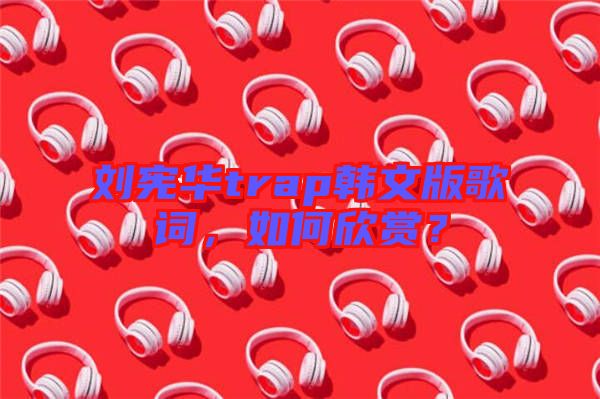 劉憲華trap韓文版歌詞，如何欣賞？