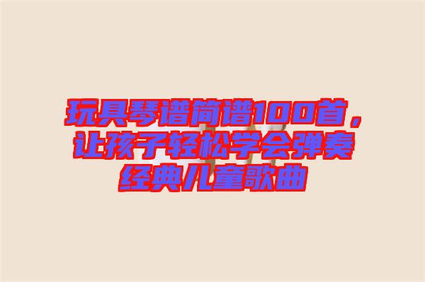 玩具琴譜簡(jiǎn)譜100首，讓孩子輕松學(xué)會(huì)彈奏經(jīng)典兒童歌曲