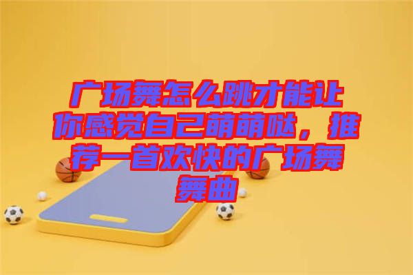 廣場舞怎么跳才能讓你感覺自己萌萌噠，推薦一首歡快的廣場舞舞曲