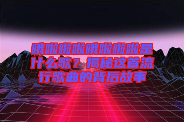 哦啦啦啦哦啦啦啦是什么歌？揭秘這首流行歌曲的背后故事