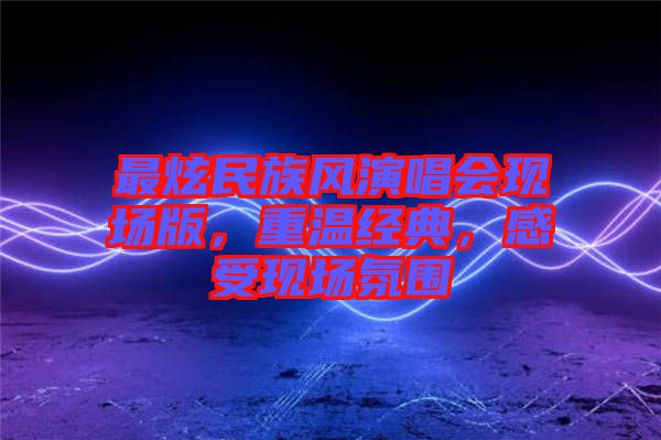 最炫民族風(fēng)演唱會(huì)現(xiàn)場版，重溫經(jīng)典，感受現(xiàn)場氛圍