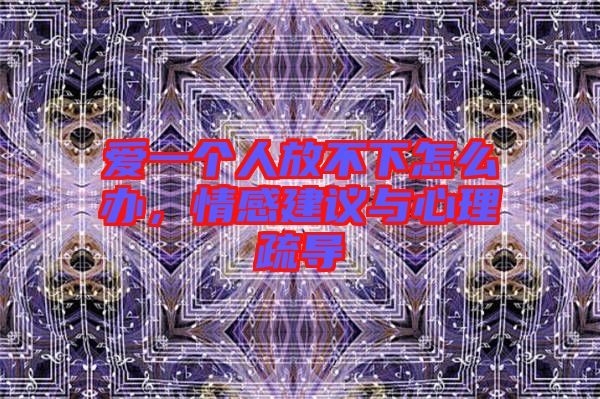 愛(ài)一個(gè)人放不下怎么辦，情感建議與心理疏導(dǎo)