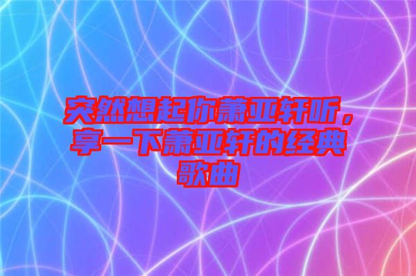 突然想起你蕭亞軒聽，享一下蕭亞軒的經(jīng)典歌曲