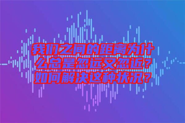 我們之間的距離為什么總是忽遠(yuǎn)又忽近？如何解決這種狀況？
