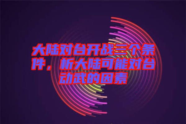 大陸對臺(tái)開戰(zhàn)三個(gè)條件，析大陸可能對臺(tái)動(dòng)武的因素