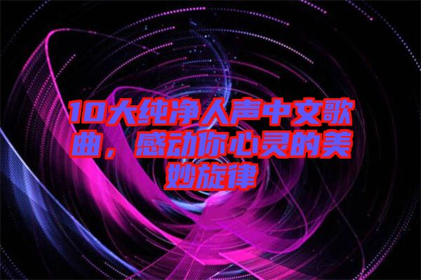 10大純凈人聲中文歌曲，感動(dòng)你心靈的美妙旋律