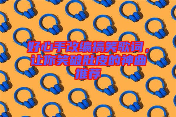 好心手改編搞笑歌詞，讓你笑破肚皮的神曲推薦