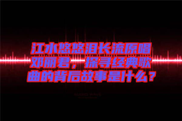 江水悠悠淚長(zhǎng)流原唱鄧麗君，探尋經(jīng)典歌曲的背后故事是什么？