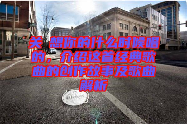 關(guān)喆想你的什么時(shí)候唱的，介紹這首經(jīng)典歌曲的創(chuàng)作故事及歌曲解析