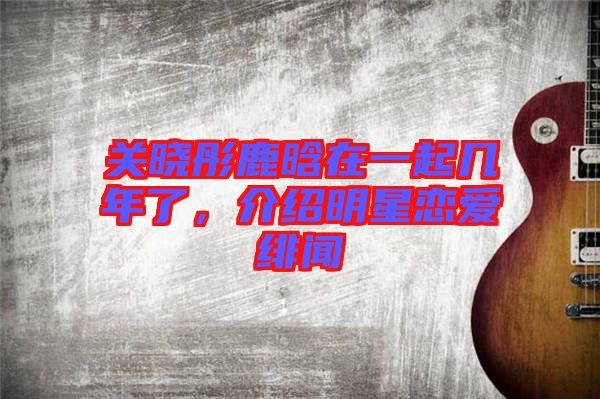 關(guān)曉彤鹿晗在一起幾年了，介紹明星戀愛(ài)緋聞