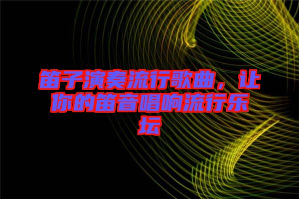 笛子演奏流行歌曲，讓你的笛音唱響流行樂壇
