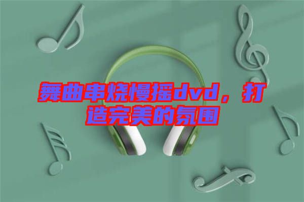 舞曲串燒慢搖dvd，打造完美的氛圍