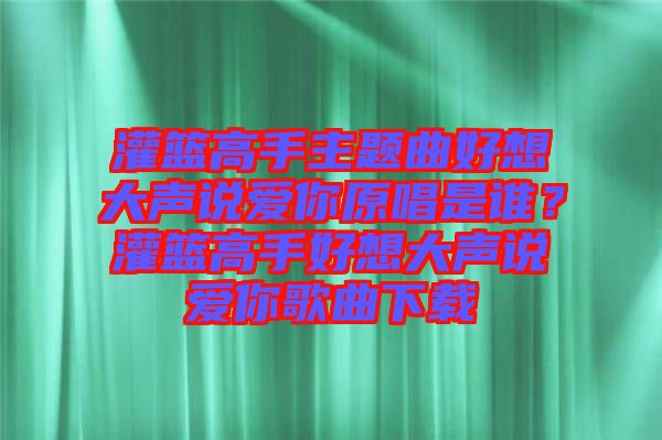灌籃高手主題曲好想大聲說愛你原唱是誰？灌籃高手好想大聲說愛你歌曲下載