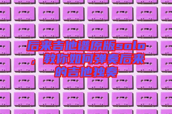 后來(lái)吉他譜原版solo，教你如何彈奏后來(lái)的吉他獨(dú)奏