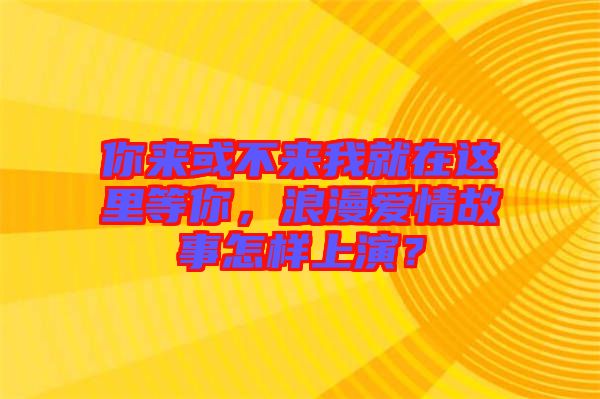 你來或不來我就在這里等你，浪漫愛情故事怎樣上演？