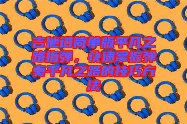 吉他譜簡(jiǎn)單版平凡之路指彈，快速掌握彈奏平凡之路的技巧方法
