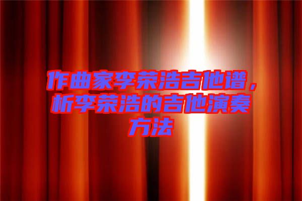 作曲家李榮浩吉他譜，析李榮浩的吉他演奏方法
