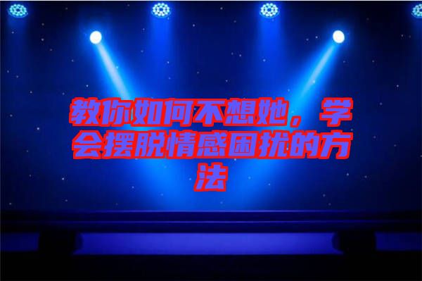 教你如何不想她，學會擺脫情感困擾的方法