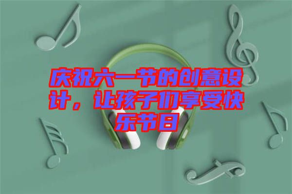 慶祝六一節(jié)的創(chuàng)意設(shè)計(jì)，讓孩子們享受快樂(lè)節(jié)日
