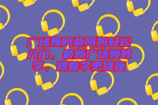 廣場舞阿爸阿媽輕松入門，最新廣場舞教學(xué)，跟著學(xué)更健康