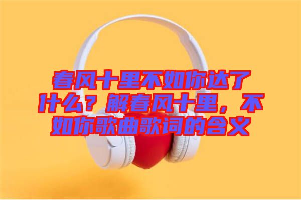 春風(fēng)十里不如你達(dá)了什么？解春風(fēng)十里，不如你歌曲歌詞的含義