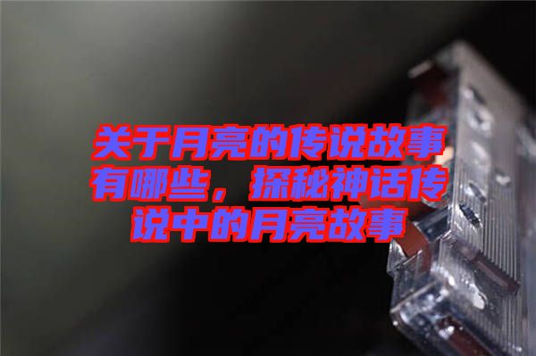 關(guān)于月亮的傳說(shuō)故事有哪些，探秘神話傳說(shuō)中的月亮故事