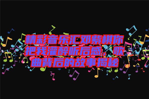 精彩音樂匯鄧紫棋你把我灌醉聽后感，歌曲背后的故事揭秘