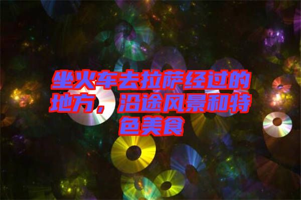 坐火車去拉薩經(jīng)過(guò)的地方，沿途風(fēng)景和特色美食