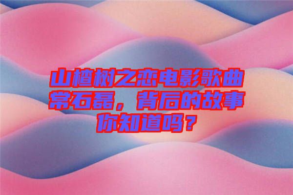 山楂樹之戀電影歌曲常石磊，背后的故事你知道嗎？