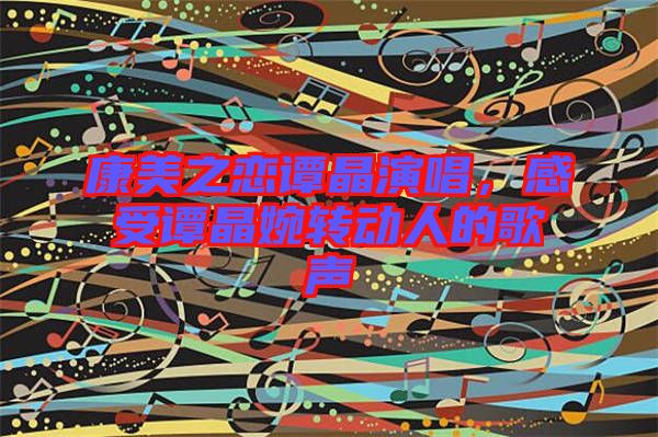 康美之戀譚晶演唱，感受譚晶婉轉(zhuǎn)動(dòng)人的歌聲