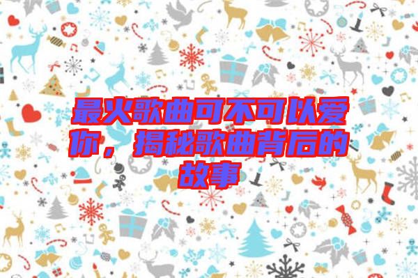 最火歌曲可不可以愛(ài)你，揭秘歌曲背后的故事