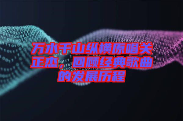 萬(wàn)水千山縱橫原唱關(guān)正杰，回顧經(jīng)典歌曲的發(fā)展歷程