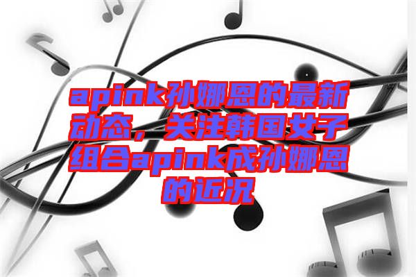 apink孫娜恩的最新動(dòng)態(tài)，關(guān)注韓國(guó)女子組合apink成孫娜恩的近況