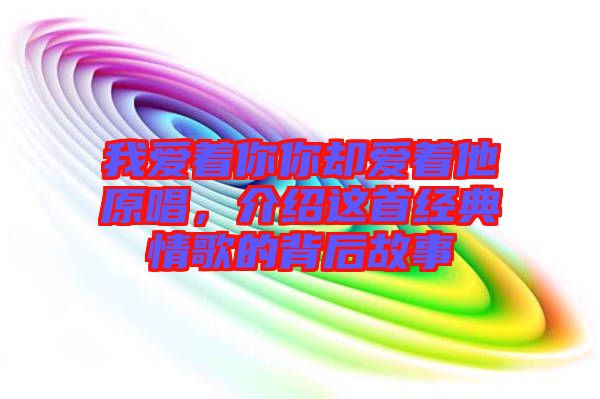 我愛著你你卻愛著他原唱，介紹這首經(jīng)典情歌的背后故事