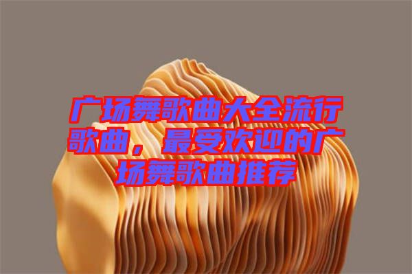 廣場舞歌曲大全流行歌曲，最受歡迎的廣場舞歌曲推薦